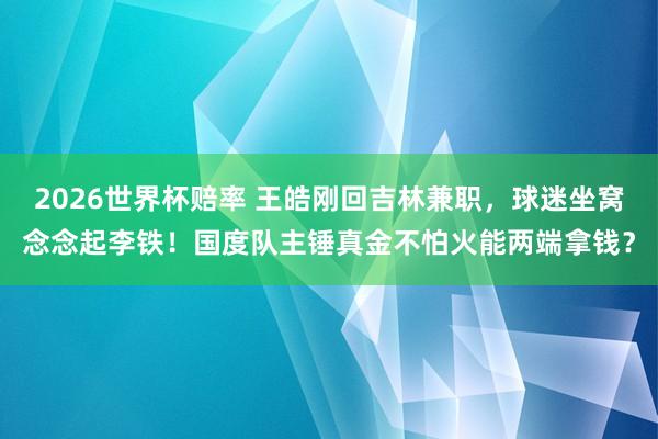 2026世界杯赔率 王皓刚回吉林兼职，球迷坐窝念念起李铁！国度队主锤真金不怕火能两端拿钱？