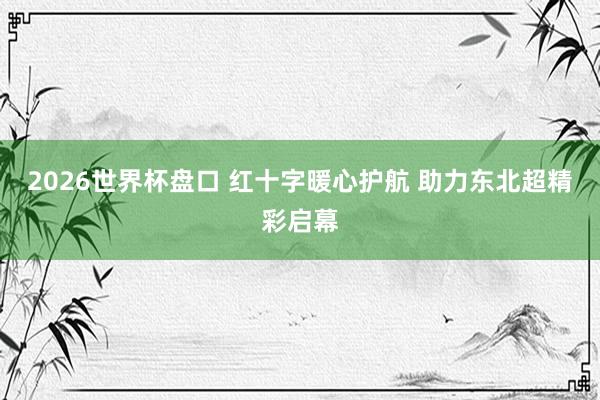 2026世界杯盘口 红十字暖心护航 助力东北超精彩启幕
