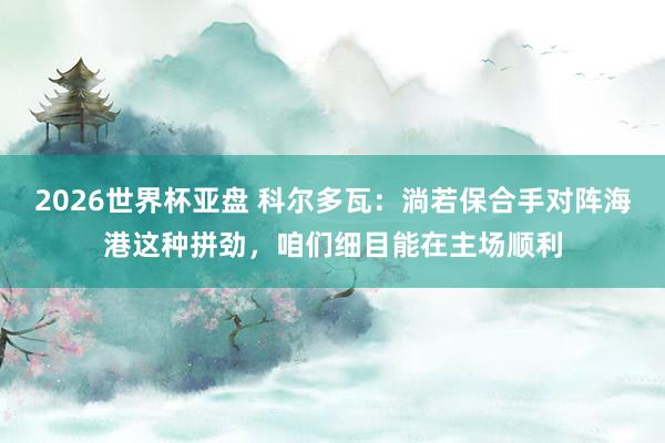 2026世界杯亚盘 科尔多瓦：淌若保合手对阵海港这种拼劲，咱们细目能在主场顺利