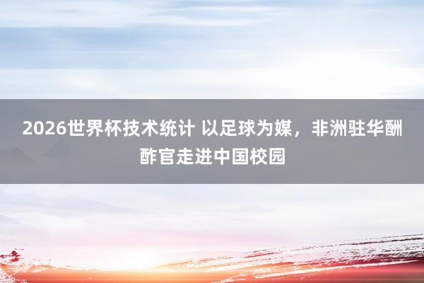 2026世界杯技术统计 以足球为媒，非洲驻华酬酢官走进中国校园