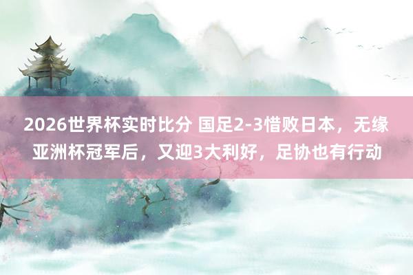 2026世界杯实时比分 国足2-3惜败日本，无缘亚洲杯冠军后，又迎3大利好，足协也有行动