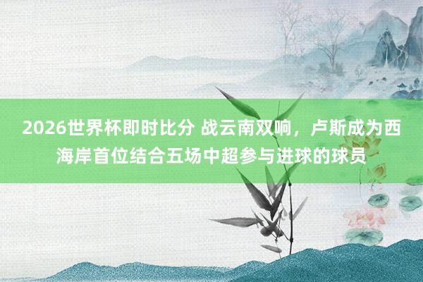 2026世界杯即时比分 战云南双响，卢斯成为西海岸首位结合五场中超参与进球的球员