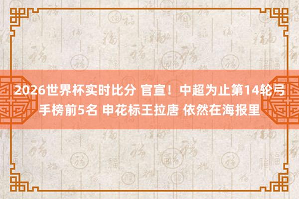2026世界杯实时比分 官宣！中超为止第14轮弓手榜前5名 申花标王拉唐 依然在海报里