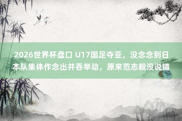 2026世界杯盘口 U17国足夺亚，没念念到日本队集体作念出并吞举动，原来范志毅没说错
