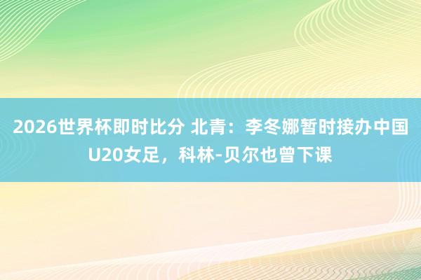 2026世界杯即时比分 北青：李冬娜暂时接办中国U20女足，科林-贝尔也曾下课