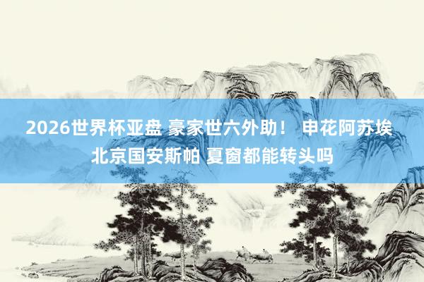 2026世界杯亚盘 豪家世六外助！ 申花阿苏埃 北京国安斯帕 夏窗都能转头吗