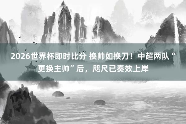 2026世界杯即时比分 换帅如换刀！中超两队“更换主帅”后，咫尺已奏效上岸
