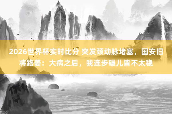 2026世界杯实时比分 突发颈动脉堵塞，国安旧将路姜：大病之后，我连步碾儿皆不太稳