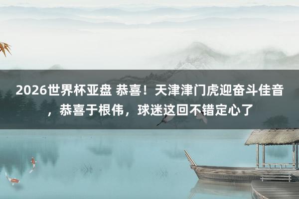 2026世界杯亚盘 恭喜！天津津门虎迎奋斗佳音，恭喜于根伟，球迷这回不错定心了