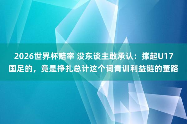 2026世界杯赔率 没东谈主敢承认：撑起U17国足的，竟是挣扎总计这个词青训利益链的董路