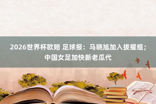 2026世界杯欧赔 足球报：马晓旭加入拔擢组；中国女足加快新老瓜代