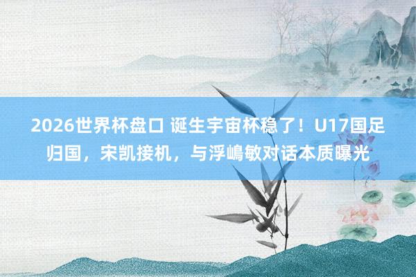 2026世界杯盘口 诞生宇宙杯稳了！U17国足归国，宋凯接机，与浮嶋敏对话本质曝光
