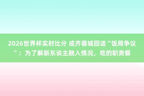 2026世界杯实时比分 成齐蓉城回话“饭局争议”：为了解新东谈主融入情况，吃的职责餐