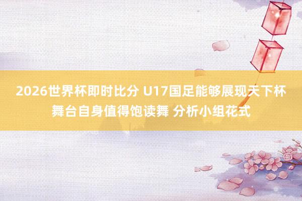 2026世界杯即时比分 U17国足能够展现天下杯舞台自身值得饱读舞 分析小组花式