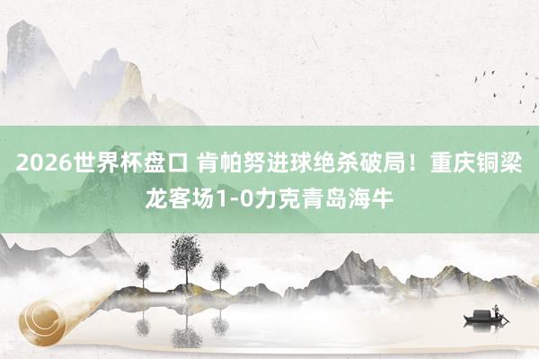 2026世界杯盘口 肯帕努进球绝杀破局！重庆铜梁龙客场1-0力克青岛海牛