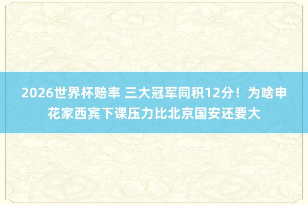 2026世界杯赔率 三大冠军同积12分！为啥申花家西宾下课压力比北京国安还要大