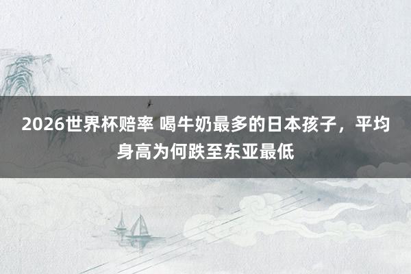 2026世界杯赔率 喝牛奶最多的日本孩子，平均身高为何跌至东亚最低