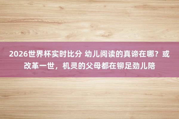 2026世界杯实时比分 幼儿阅读的真谛在哪？或改革一世，机灵的父母都在铆足劲儿陪