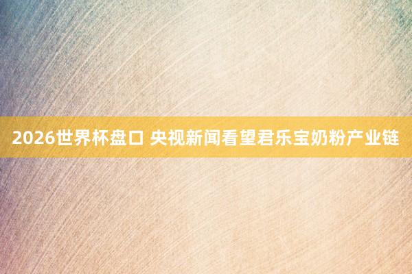 2026世界杯盘口 央视新闻看望君乐宝奶粉产业链