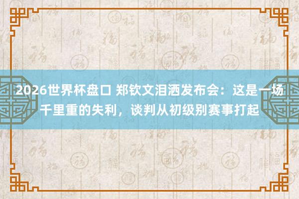 2026世界杯盘口 郑钦文泪洒发布会：这是一场千里重的失利，谈判从初级别赛事打起
