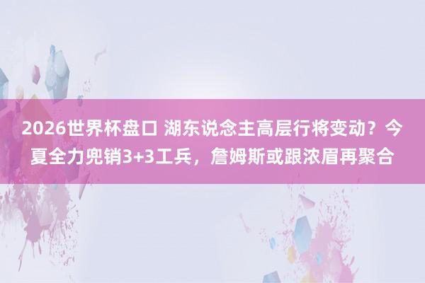2026世界杯盘口 湖东说念主高层行将变动？今夏全力兜销3+3工兵，詹姆斯或跟浓眉再聚合