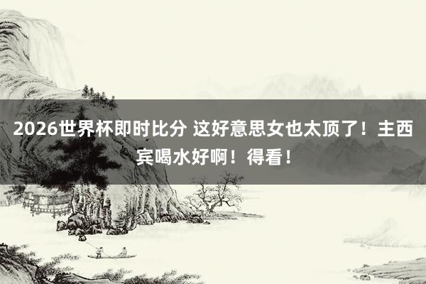 2026世界杯即时比分 这好意思女也太顶了！主西宾喝水好啊！得看！