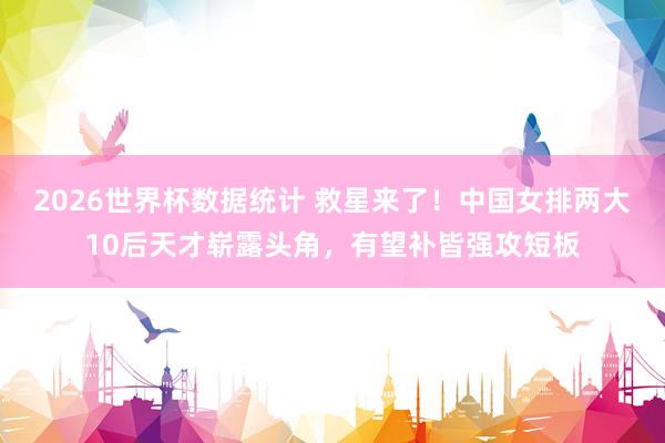 2026世界杯数据统计 救星来了！中国女排两大10后天才崭露头角，有望补皆强攻短板