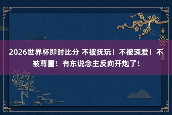 2026世界杯即时比分 不被抚玩！不被深爱！不被尊重！有东说念主反向开炮了！