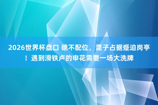2026世界杯盘口 德不配位，混子占据蹙迫岗亭！遇到滑铁卢的申花需要一场大洗牌