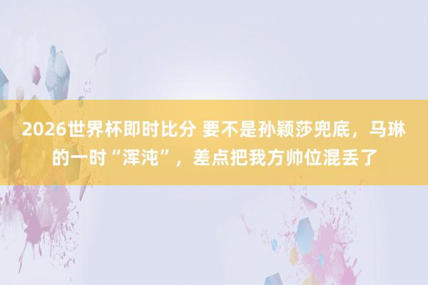 2026世界杯即时比分 要不是孙颖莎兜底，马琳的一时“浑沌”，差点把我方帅位混丢了