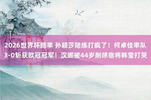 2026世界杯赔率 孙颖莎陪练打疯了！何卓佳率队3-0斩获欧冠冠军！汉娜被44岁削球宿将韩莹打哭