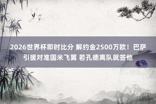 2026世界杯即时比分 解约金2500万欧！巴萨引援对准国米飞翼 若孔德离队就签他