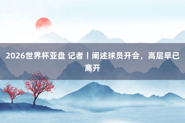 2026世界杯亚盘 记者丨阐述球员开会，高层早已离开