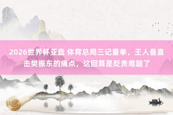 2026世界杯亚盘 体育总局三记重拳，王人备直击樊振东的痛点，这回算是贬责难题了