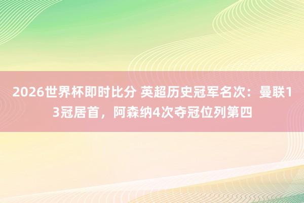 2026世界杯即时比分 英超历史冠军名次：曼联13冠居首，阿森纳4次夺冠位列第四