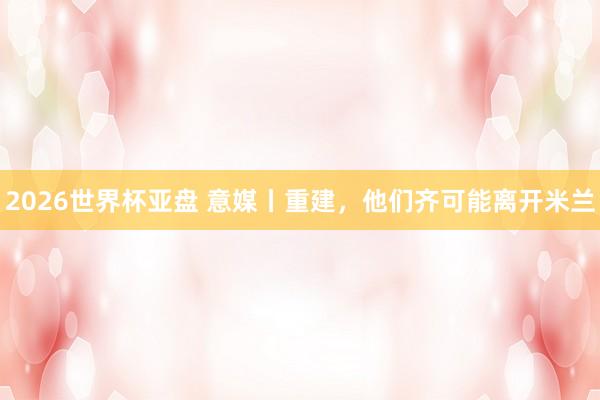 2026世界杯亚盘 意媒丨重建，他们齐可能离开米兰
