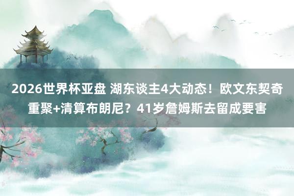 2026世界杯亚盘 湖东谈主4大动态！欧文东契奇重聚+清算布朗尼？41岁詹姆斯去留成要害