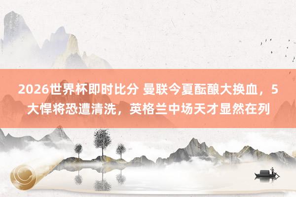 2026世界杯即时比分 曼联今夏酝酿大换血，5大悍将恐遭清洗，英格兰中场天才显然在列