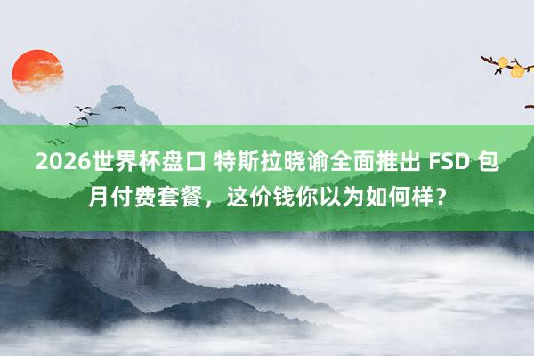 2026世界杯盘口 特斯拉晓谕全面推出 FSD 包月付费套餐，这价钱你以为如何样？