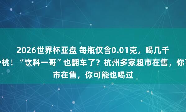 2026世界杯亚盘 每瓶仅含0.01克，喝几千瓶才抵一个桃！“饮料一哥”也翻车了？杭州多家超市在售，你可能也喝过