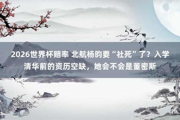 2026世界杯赔率 北航杨昀要“社死”了？入学清华前的资历空缺，她会不会是董密斯