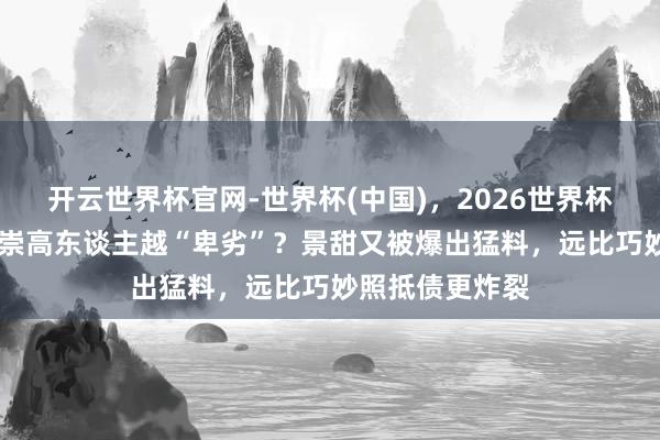 开云世界杯官网-世界杯(中国)，2026世界杯文字直播 越是崇高东谈主越“卑劣”？景甜又被爆出猛料，远比巧妙照抵债更炸裂