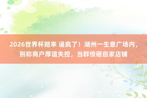 2026世界杯赔率 逼疯了！湖州一生意广场内，别称商户厚谊失控，当群愤砸自家店铺