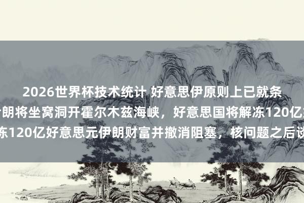 2026世界杯技术统计 好意思伊原则上已就条约达成一致！签署后伊朗将坐窝洞开霍尔木兹海峡，好意思国将解冻120亿好意思元伊朗财富并撤消阻塞，核问题之后谈！海外油价大跌