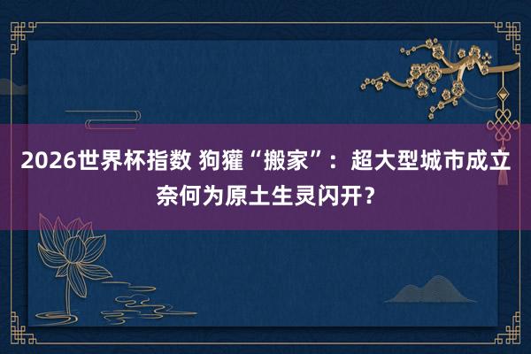 2026世界杯指数 狗獾“搬家”：超大型城市成立奈何为原土生灵闪开？