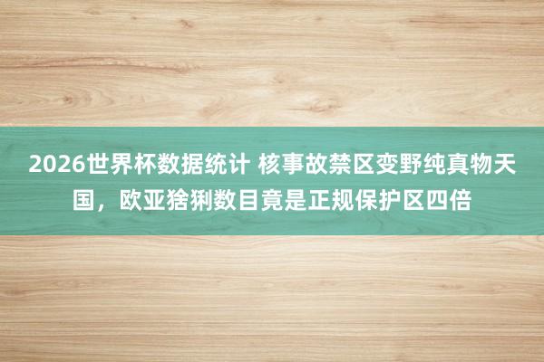 2026世界杯数据统计 核事故禁区变野纯真物天国，欧亚猞猁数目竟是正规保护区四倍