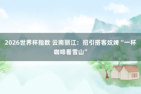 2026世界杯指数 云南丽江：招引搭客奴婢“一杯咖啡看雪山”