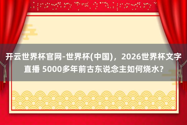 开云世界杯官网-世界杯(中国)，2026世界杯文字直播 5000多年前古东说念主如何烧水？