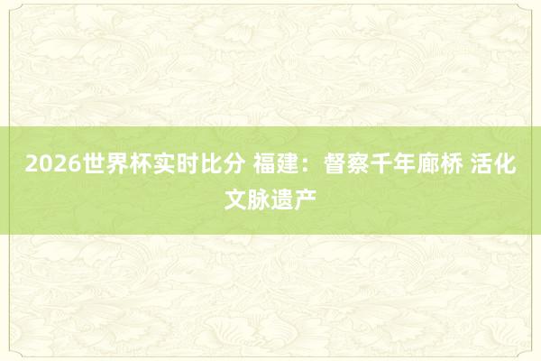 2026世界杯实时比分 福建：督察千年廊桥 活化文脉遗产