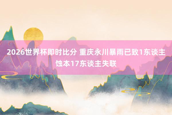 2026世界杯即时比分 重庆永川暴雨已致1东谈主蚀本17东谈主失联